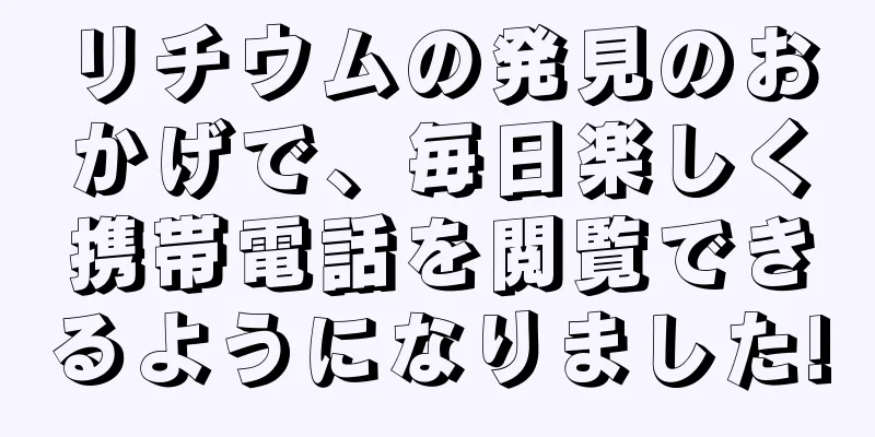 リチウムの発見のおかげで、毎日楽しく携帯電話を閲覧できるようになりました!