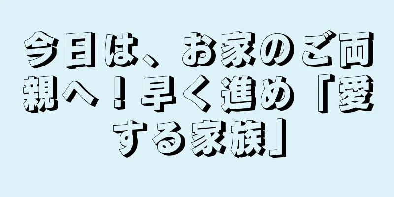 今日は、お家のご両親へ！早く進め「愛する家族」