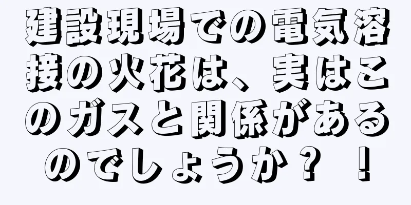 建設現場での電気溶接の火花は、実はこのガスと関係があるのでしょうか？ ！