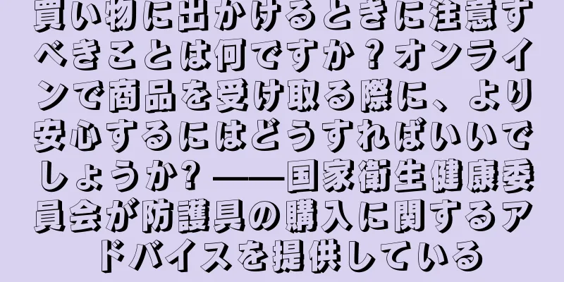 買い物に出かけるときに注意すべきことは何ですか？オンラインで商品を受け取る際に、より安心するにはどうすればいいでしょうか? ——国家衛生健康委員会が防護具の購入に関するアドバイスを提供している