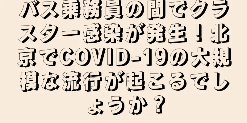 バス乗務員の間でクラスター感染が発生！北京でCOVID-19の大規模な流行が起こるでしょうか？