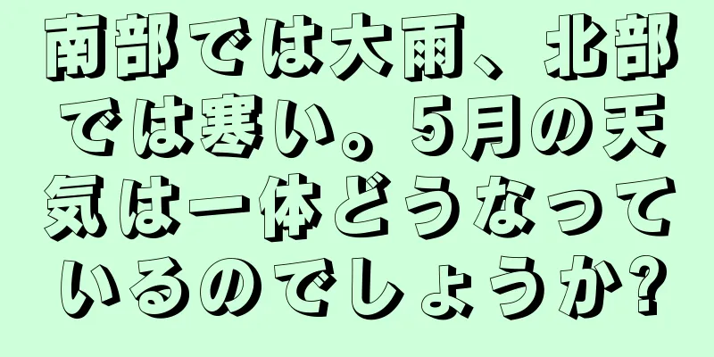 南部では大雨、北部では寒い。5月の天気は一体どうなっているのでしょうか?