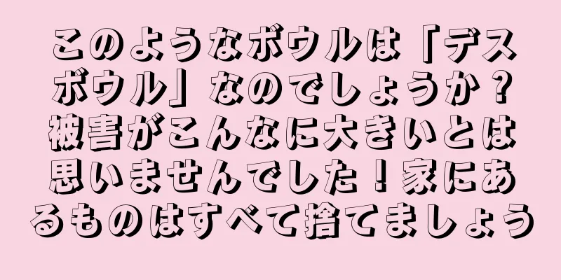 このようなボウルは「デスボウル」なのでしょうか？被害がこんなに大きいとは思いませんでした！家にあるものはすべて捨てましょう