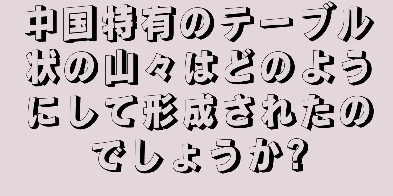 中国特有のテーブル状の山々はどのようにして形成されたのでしょうか?