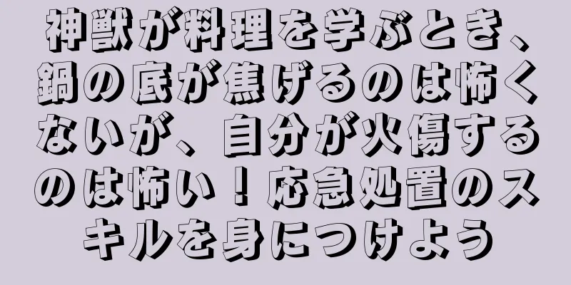 神獣が料理を学ぶとき、鍋の底が焦げるのは怖くないが、自分が火傷するのは怖い！応急処置のスキルを身につけよう