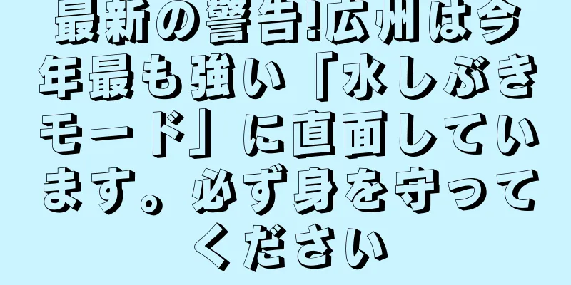 最新の警告!広州は今年最も強い「水しぶきモード」に直面しています。必ず身を守ってください