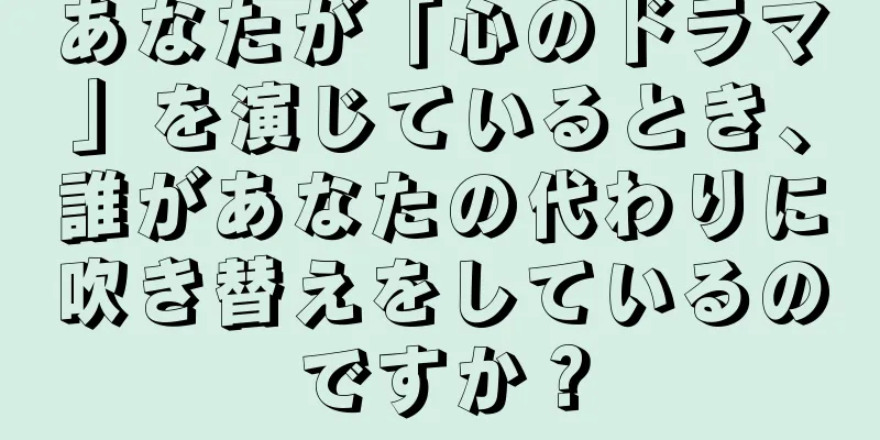 あなたが「心のドラマ」を演じているとき、誰があなたの代わりに吹き替えをしているのですか？