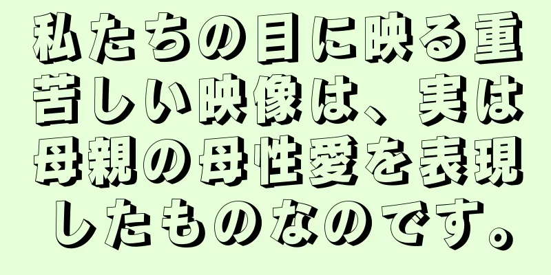 私たちの目に映る重苦しい映像は、実は母親の母性愛を表現したものなのです。
