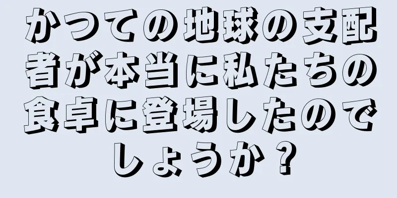 かつての地球の支配者が本当に私たちの食卓に登場したのでしょうか？