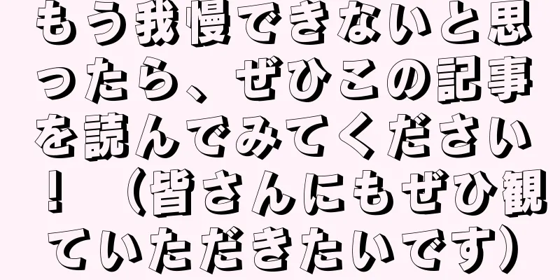 もう我慢できないと思ったら、ぜひこの記事を読んでみてください！ （皆さんにもぜひ観ていただきたいです）