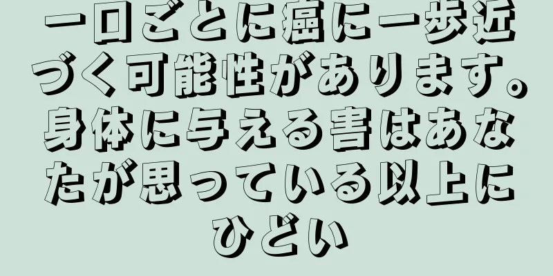 一口ごとに癌に一歩近づく可能性があります。身体に与える害はあなたが思っている以上にひどい