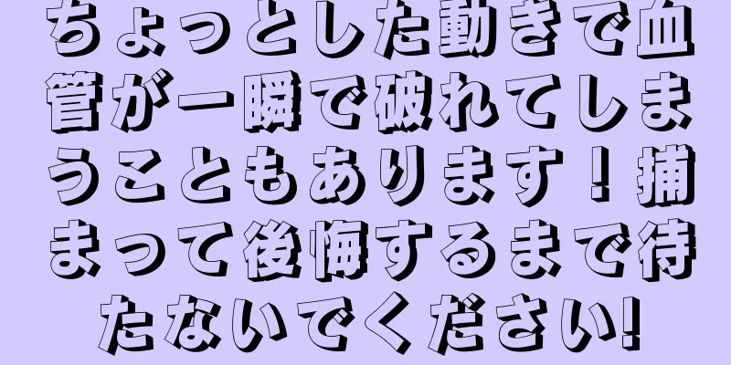 ちょっとした動きで血管が一瞬で破れてしまうこともあります！捕まって後悔するまで待たないでください!