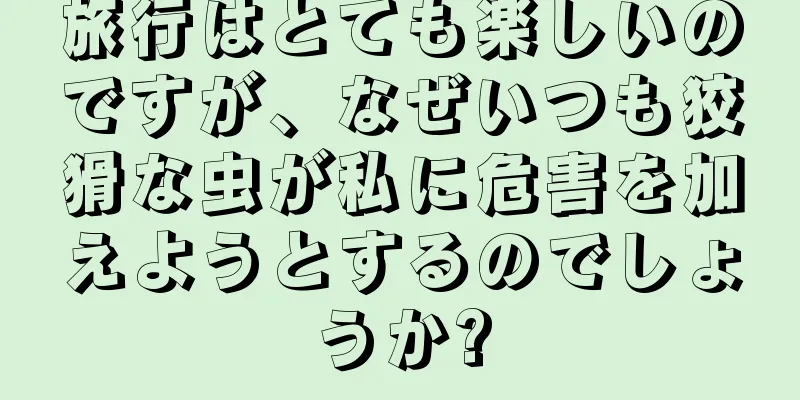 旅行はとても楽しいのですが、なぜいつも狡猾な虫が私に危害を加えようとするのでしょうか?