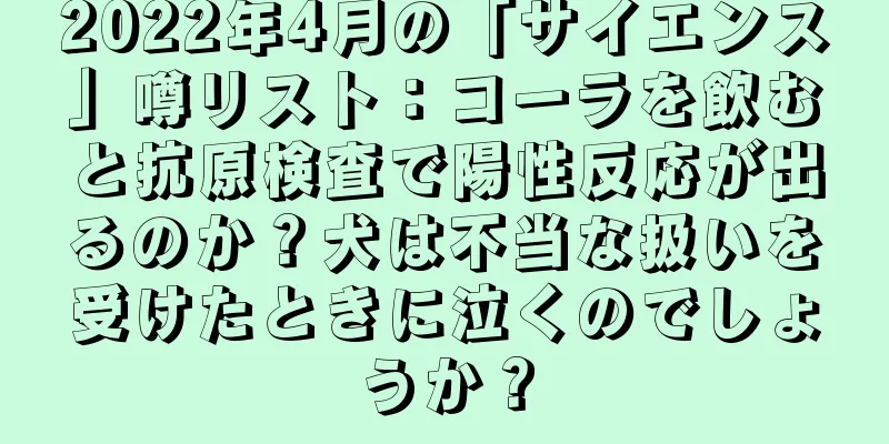 2022年4月の「サイエンス」噂リスト：コーラを飲むと抗原検査で陽性反応が出るのか？犬は不当な扱いを受けたときに泣くのでしょうか？