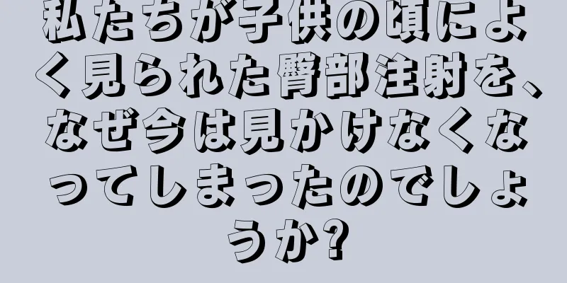 私たちが子供の頃によく見られた臀部注射を、なぜ今は見かけなくなってしまったのでしょうか?