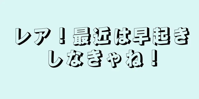 レア！最近は早起きしなきゃね！