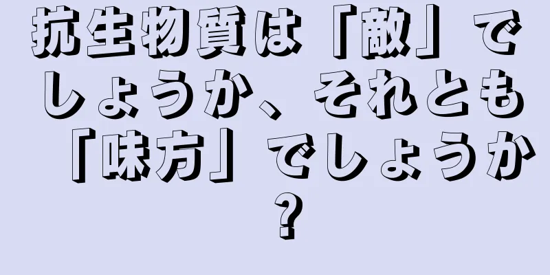 抗生物質は「敵」でしょうか、それとも「味方」でしょうか？