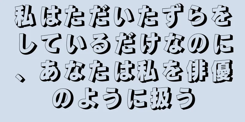 私はただいたずらをしているだけなのに、あなたは私を俳優のように扱う