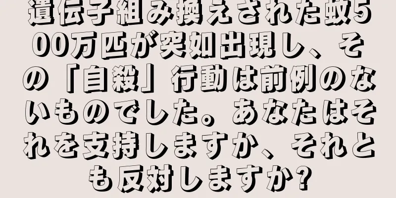 遺伝子組み換えされた蚊500万匹が突如出現し、その「自殺」行動は前例のないものでした。あなたはそれを支持しますか、それとも反対しますか?