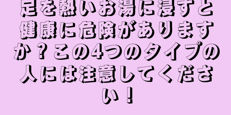 足を熱いお湯に浸すと健康に危険がありますか？この4つのタイプの人には注意してください！