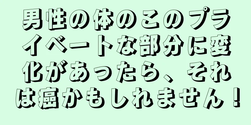 男性の体のこのプライベートな部分に変化があったら、それは癌かもしれません！