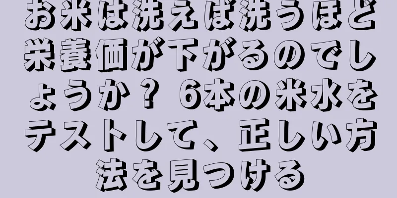 お米は洗えば洗うほど栄養価が下がるのでしょうか？ 6本の米水をテストして、正しい方法を見つける