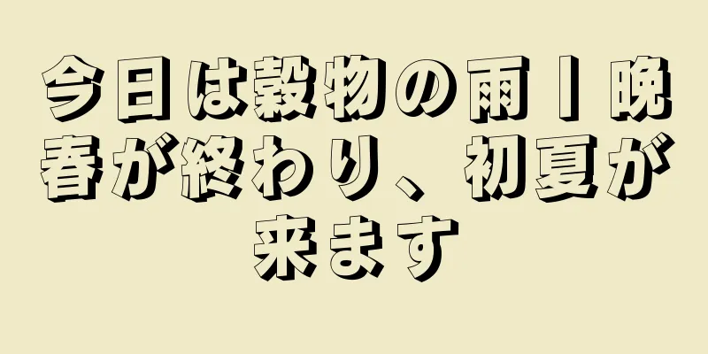 今日は穀物の雨丨晩春が終わり、初夏が来ます