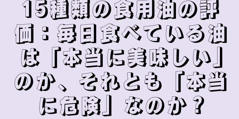 15種類の食用油の評価：毎日食べている油は「本当に美味しい」のか、それとも「本当に危険」なのか？
