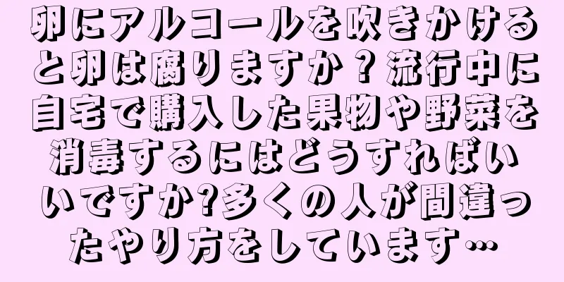 卵にアルコールを吹きかけると卵は腐りますか？流行中に自宅で購入した果物や野菜を消毒するにはどうすればいいですか?多くの人が間違ったやり方をしています…