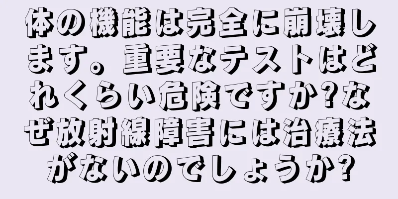 体の機能は完全に崩壊します。重要なテストはどれくらい危険ですか?なぜ放射線障害には治療法がないのでしょうか?