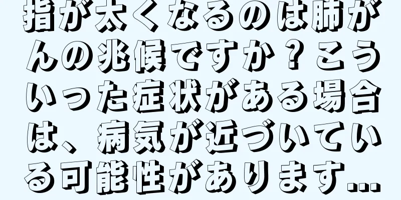 指が太くなるのは肺がんの兆候ですか？こういった症状がある場合は、病気が近づいている可能性があります...
