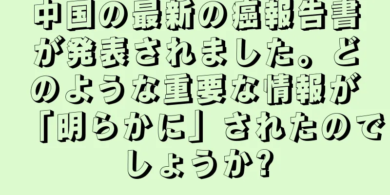 中国の最新の癌報告書が発表されました。どのような重要な情報が「明らかに」されたのでしょうか?
