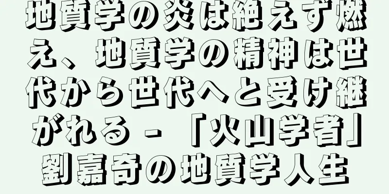 地質学の炎は絶えず燃え、地質学の精神は世代から世代へと受け継がれる - 「火山学者」劉嘉奇の地質学人生