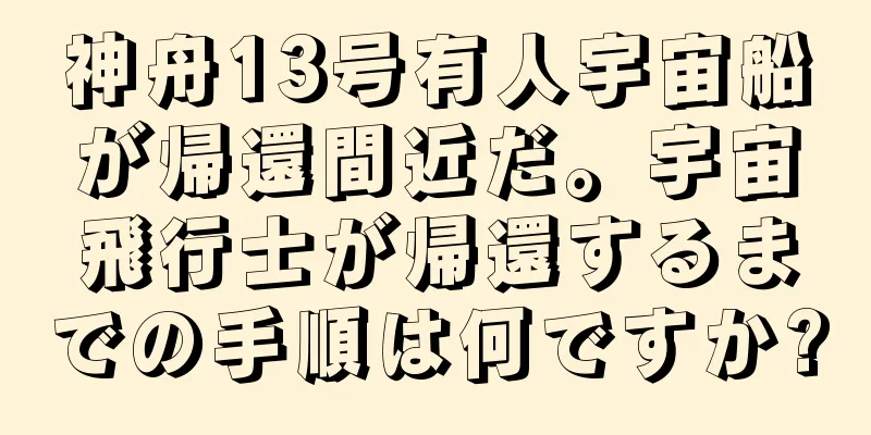 神舟13号有人宇宙船が帰還間近だ。宇宙飛行士が帰還するまでの手順は何ですか?