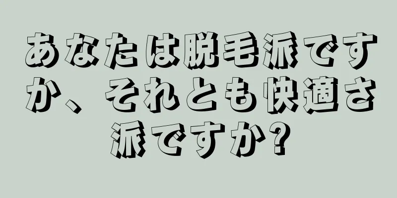 あなたは脱毛派ですか、それとも快適さ派ですか?