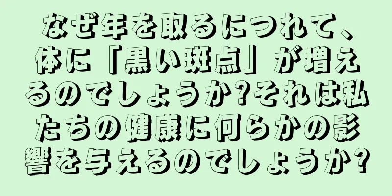 なぜ年を取るにつれて、体に「黒い斑点」が増えるのでしょうか?それは私たちの健康に何らかの影響を与えるのでしょうか?