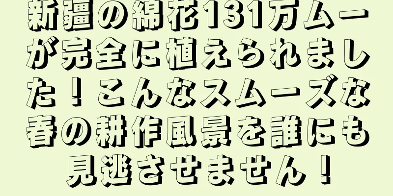 新疆の綿花131万ムーが完全に植えられました！こんなスムーズな春の耕作風景を誰にも見逃させません！