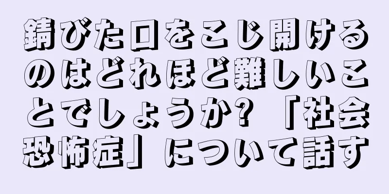 錆びた口をこじ開けるのはどれほど難しいことでしょうか? 「社会恐怖症」について話す
