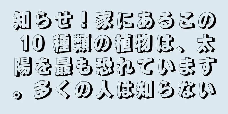 知らせ！家にあるこの 10 種類の植物は、太陽を最も恐れています。多くの人は知らない