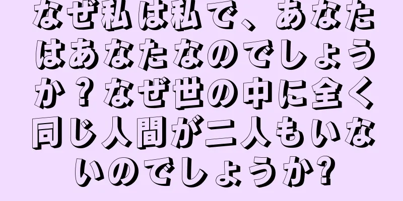 なぜ私は私で、あなたはあなたなのでしょうか？なぜ世の中に全く同じ人間が二人もいないのでしょうか?