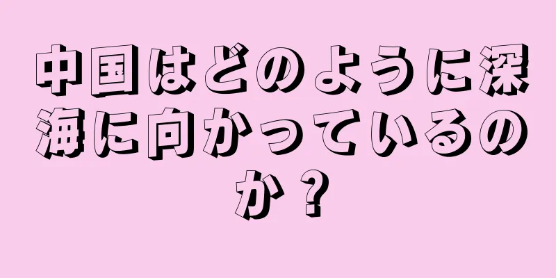 中国はどのように深海に向かっているのか？