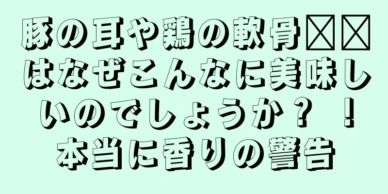 豚の耳や鶏の軟骨​​はなぜこんなに美味しいのでしょうか？ ！本当に香りの警告