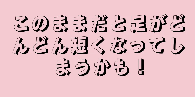 このままだと足がどんどん短くなってしまうかも！