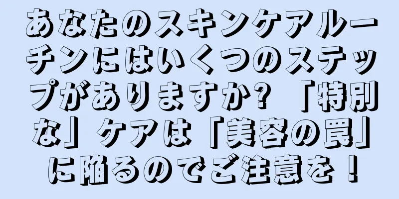 あなたのスキンケアルーチンにはいくつのステップがありますか? 「特別な」ケアは「美容の罠」に陥るのでご注意を！