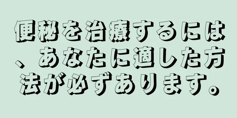 便秘を治療するには、あなたに適した方法が必ずあります。