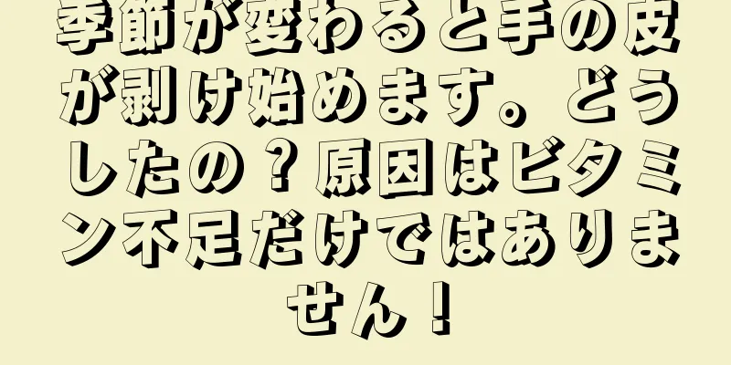 季節が変わると手の皮が剥け始めます。どうしたの？原因はビタミン不足だけではありません！
