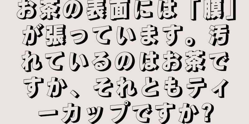 お茶の表面には「膜」が張っています。汚れているのはお茶ですか、それともティーカップですか?