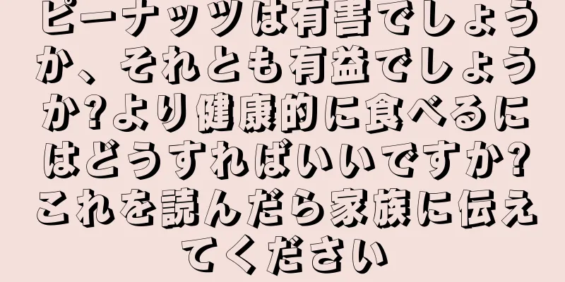 ピーナッツは有害でしょうか、それとも有益でしょうか?より健康的に食べるにはどうすればいいですか?これを読んだら家族に伝えてください