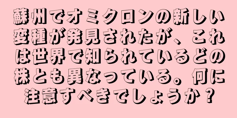 蘇州でオミクロンの新しい変種が発見されたが、これは世界で知られているどの株とも異なっている。何に注意すべきでしょうか？