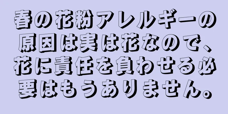 春の花粉アレルギーの原因は実は花なので、花に責任を負わせる必要はもうありません。